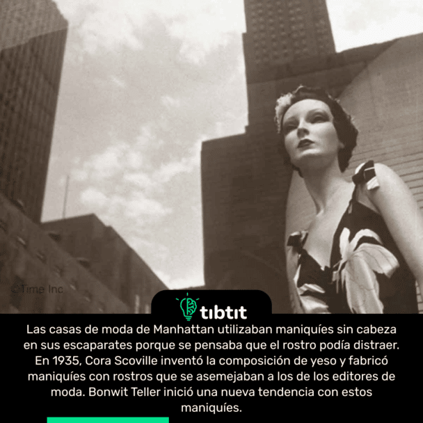 Las casas de moda de Manhattan utilizaban maniquíes sin cabeza en sus escaparates porque se pensaba que el rostro podía distraer. En 1935, Cora Scoville inventó la composición de yeso y fabricó maniquíes con rostros que se asemejaban a los de los editores de moda. Bonwit Teller inició una nueva tendencia con estos maniquíes.