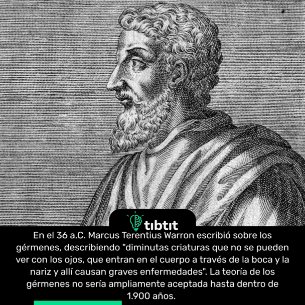 En el 36 a.C. Marcus Terentius Warron escribió sobre los gérmenes, describiendo "diminutas criaturas que no se pueden ver con los ojos, que entran en el cuerpo a través de la boca y la nariz y allí causan graves enfermedades". La teoría de los gérmenes no sería ampliamente aceptada hasta dentro de 1.900 años.
