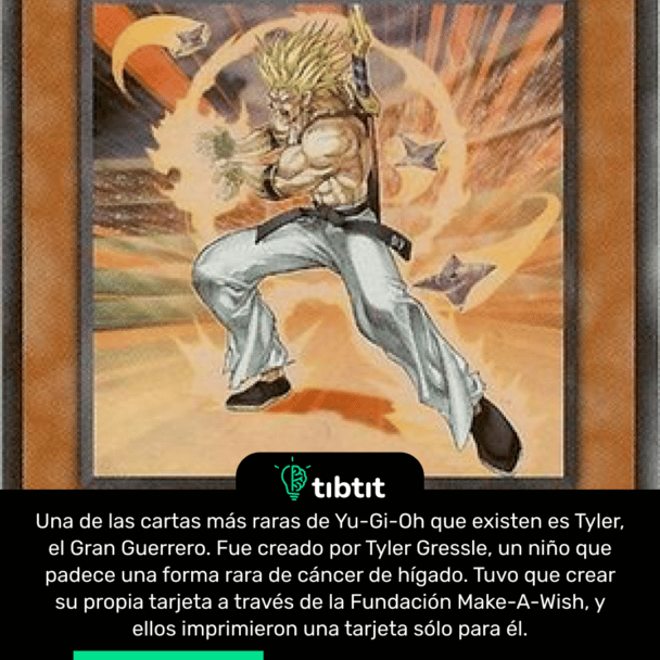 Una de las cartas más raras de Yu-Gi-Oh que existen es Tyler, el Gran Guerrero. Fue creado por Tyler Gressle, un niño que padece una forma rara de cáncer de hígado. Tuvo que crear su propia tarjeta a través de la Fundación Make-A-Wish, y ellos imprimieron una tarjeta sólo para él.