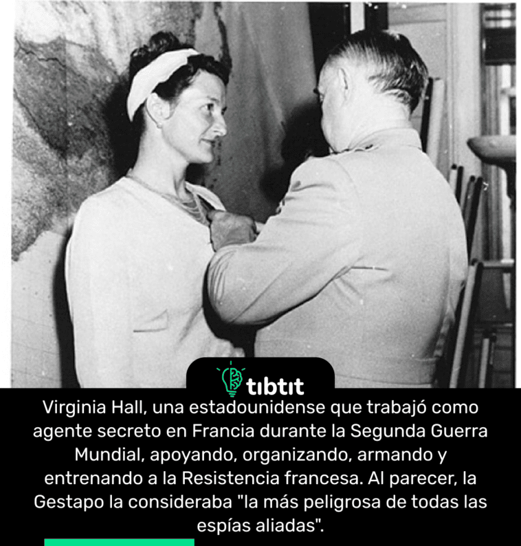 Virginia Hall, una estadounidense que trabajó como agente secreto en Francia durante la Segunda Guerra Mundial, apoyando, organizando, armando y entrenando a la Resistencia francesa. Al parecer, la Gestapo la consideraba "la más peligrosa de todas las espías aliadas".