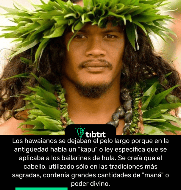 Los hawaianos se dejaban el pelo largo porque en la antigüedad había un "kapu" o ley específica que se aplicaba a los bailarines de hula. Se creía que el cabello, utilizado sólo en las tradiciones más sagradas, contenía grandes cantidades de "maná" o poder divino.