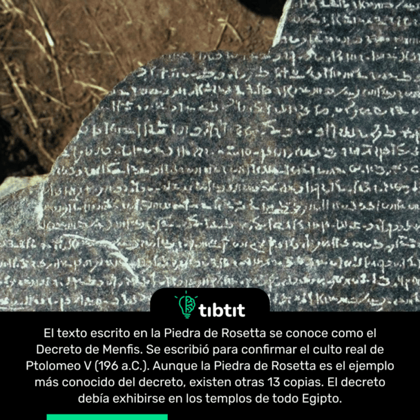 El texto escrito en la Piedra de Rosetta se conoce como el Decreto de Menfis. Se escribió para confirmar el culto real de Ptolomeo V (196 a.C.). Aunque la Piedra de Rosetta es el ejemplo más conocido del decreto, existen otras 13 copias. El decreto debía exhibirse en los templos de todo Egipto.