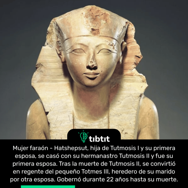 Mujer faraón - Hatshepsut, hija de Tutmosis I y su primera esposa, se casó con su hermanastro Tutmosis II y fue su primera esposa. Tras la muerte de Tutmosis II, se convirtió en regente del pequeño Totmes III, heredero de su marido por otra esposa. Gobernó durante 22 años hasta su muerte.