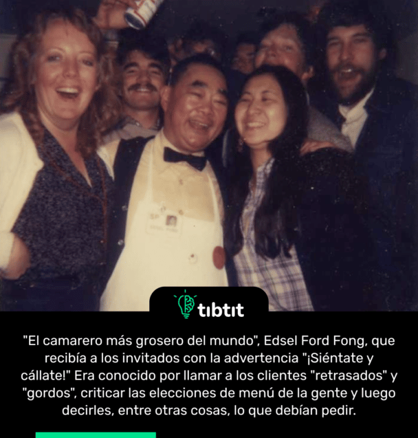 "El camarero más grosero del mundo", Edsel Ford Fong, que recibía a los invitados con la advertencia "¡Siéntate y cállate!" Era conocido por llamar a los clientes "retrasados" y "gordos", criticar las elecciones de menú de la gente y luego decirles, entre otras cosas, lo que debían pedir.