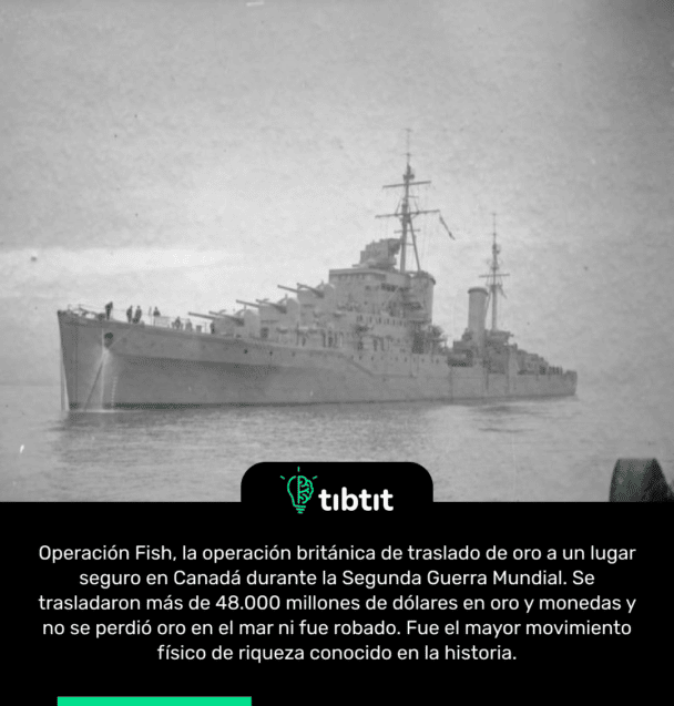 Operación Fish, la operación británica de traslado de oro a un lugar seguro en Canadá durante la Segunda Guerra Mundial. Se trasladaron más de 48.000 millones de dólares en oro y monedas y no se perdió oro en el mar ni fue robado. Fue el mayor movimiento físico de riqueza conocido en la historia.