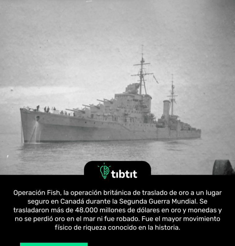 Operación Fish, la operación británica de traslado de oro a un lugar seguro en Canadá durante la Segunda Guerra Mundial. Se trasladaron más de 48.000 millones de dólares en oro y monedas y no se perdió oro en el mar ni fue robado. Fue el mayor movimiento físico de riqueza conocido en la historia.