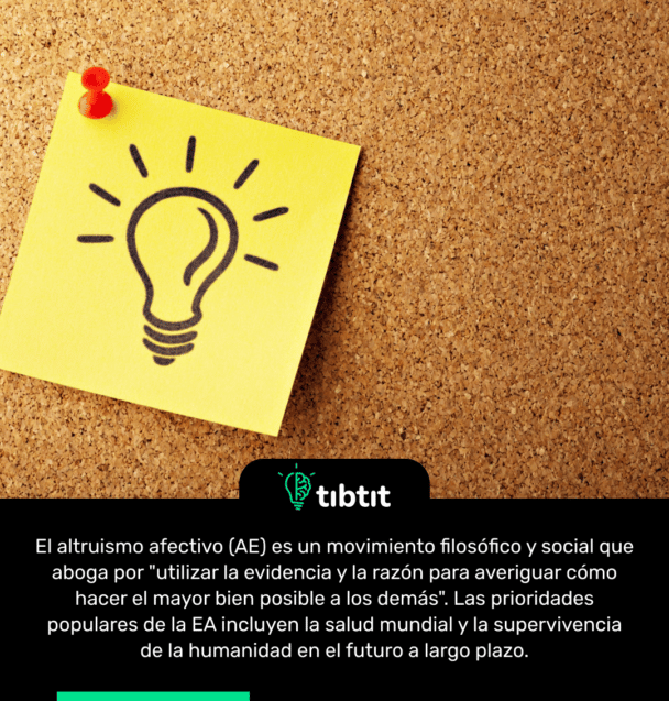 El altruismo afectivo (AE) es un movimiento filosófico y social que aboga por "utilizar la evidencia y la razón para averiguar cómo hacer el mayor bien posible a los demás". Las prioridades populares de la EA incluyen la salud mundial y la supervivencia de la humanidad en el futuro a largo plazo.