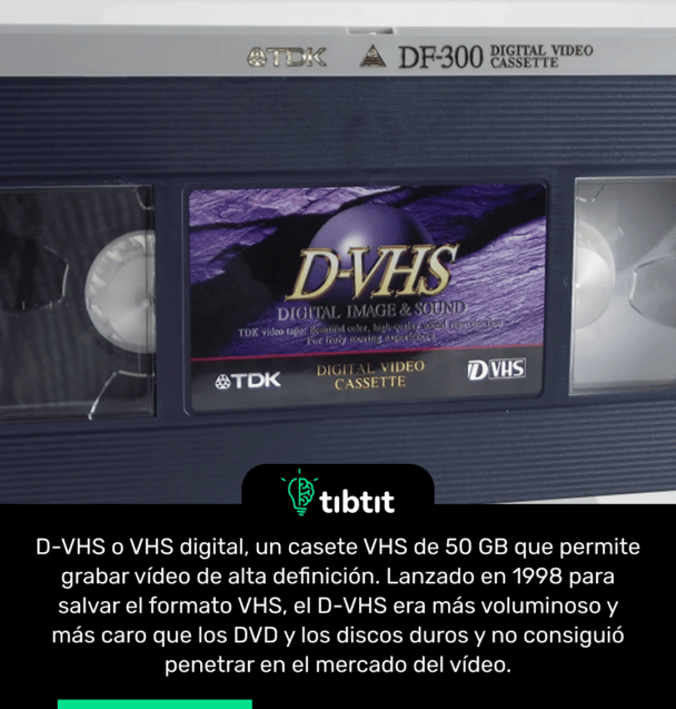D-VHS o VHS digital, un casete VHS de 50 GB que permite grabar vídeo de alta definición. Lanzado en 1998 para salvar el formato VHS, el D-VHS era más voluminoso y más caro que los DVD y los discos duros y no consiguió penetrar en el mercado del vídeo.