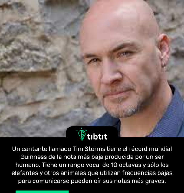 Un cantante llamado Tim Storms tiene el récord mundial Guinness de la nota más baja producida por un ser humano. Tiene un rango vocal de 10 octavas y sólo los elefantes y otros animales que utilizan frecuencias bajas para comunicarse pueden oír sus notas más graves.