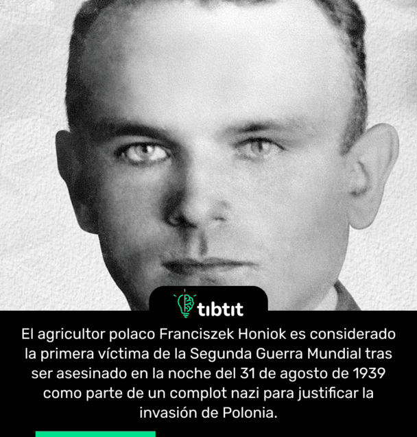 El agricultor polaco Franciszek Honiok es considerado la primera víctima de la Segunda Guerra Mundial tras ser asesinado en la noche del 31 de agosto de 1939 como parte de un complot nazi para justificar la invasión de Polonia.
