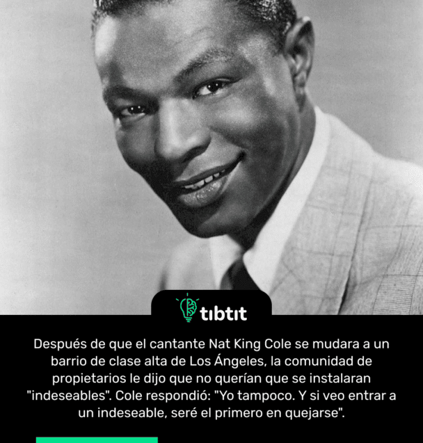 Después de que el cantante Nat King Cole se mudara a un barrio de clase alta de Los Ángeles, la comunidad de propietarios le dijo que no querían que se instalaran "indeseables". Cole respondió: "Yo tampoco. Y si veo entrar a un indeseable, seré el primero en quejarse".