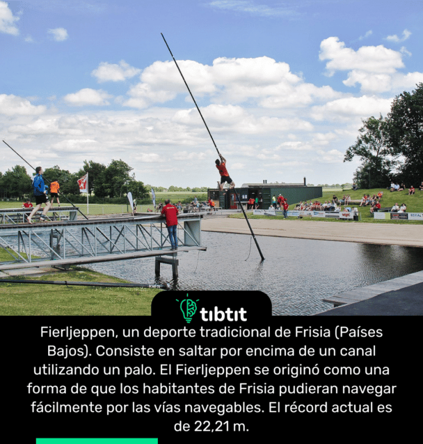 Fierljeppen, un deporte tradicional de Frisia (Países Bajos). Consiste en saltar por encima de un canal utilizando un palo. El Fierljeppen se originó como una forma de que los habitantes de Frisia pudieran navegar fácilmente por las vías navegables. El récord actual es de 22,21 m.