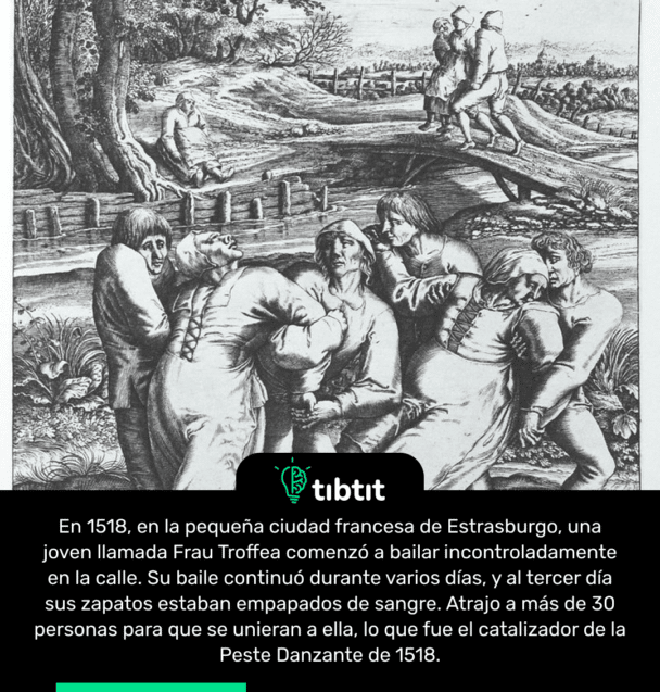 En 1518, en la pequeña ciudad francesa de Estrasburgo, una joven llamada Frau Troffea comenzó a bailar incontroladamente en la calle. Su baile continuó durante varios días, y al tercer día sus zapatos estaban empapados de sangre. Atrajo a más de 30 personas para que se unieran a ella, lo que fue el catalizador de la Peste Danzante de 1518.