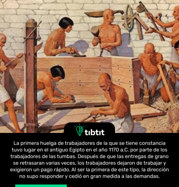 La primera huelga de trabajadores de la que se tiene constancia tuvo lugar en el antiguo Egipto en el año 1170 a.C. por parte de los trabajadores de las tumbas. Después de que las entregas de grano se retrasaran varias veces, los trabajadores dejaron de trabajar y exigieron un pago rápido. Al ser la primera de este tipo, la dirección no supo responder y cedió en gran medida a las demandas.