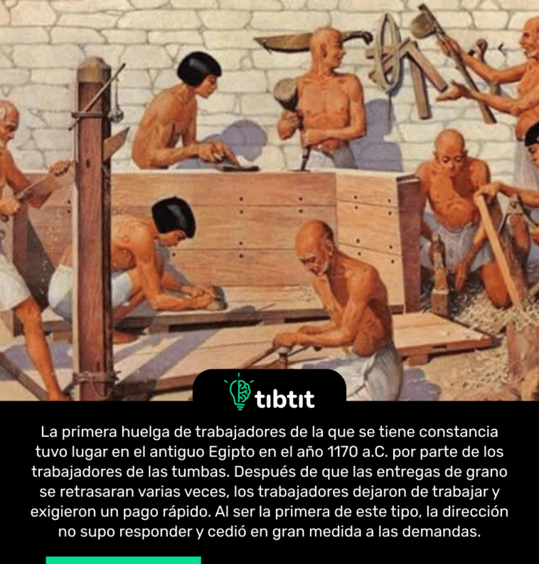 La primera huelga de trabajadores de la que se tiene constancia tuvo lugar en el antiguo Egipto en el año 1170 a.C. por parte de los trabajadores de las tumbas. Después de que las entregas de grano se retrasaran varias veces, los trabajadores dejaron de trabajar y exigieron un pago rápido. Al ser la primera de este tipo, la dirección no supo responder y cedió en gran medida a las demandas.