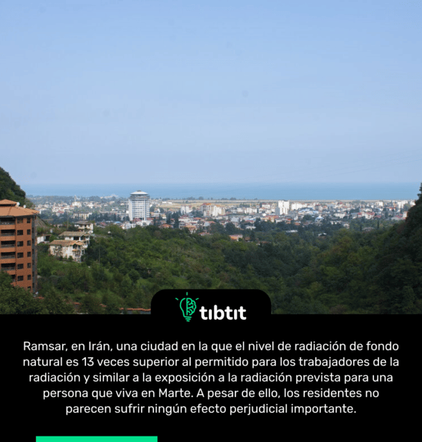 Ramsar, en Irán, una ciudad en la que el nivel de radiación de fondo natural es 13 veces superior al permitido para los trabajadores de la radiación y similar a la exposición a la radiación prevista para una persona que viva en Marte. A pesar de ello, los residentes no parecen sufrir ningún efecto perjudicial importante.