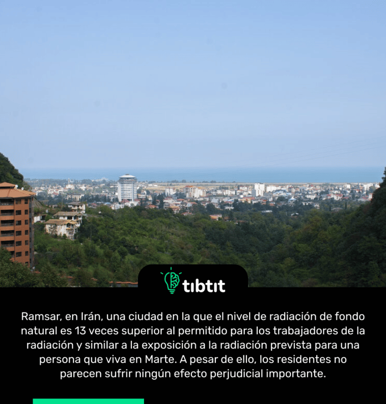 Ramsar, en Irán, una ciudad en la que el nivel de radiación de fondo natural es 13 veces superior al permitido para los trabajadores de la radiación y similar a la exposición a la radiación prevista para una persona que viva en Marte. A pesar de ello, los residentes no parecen sufrir ningún efecto perjudicial importante.