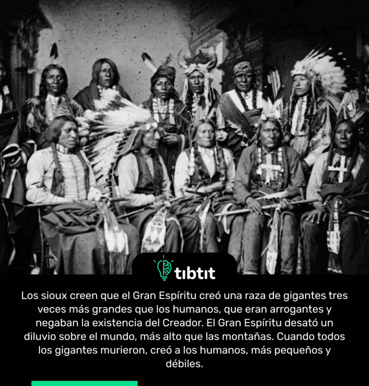 Los sioux creen que el Gran Espíritu creó una raza de gigantes tres veces más grandes que los humanos, que eran arrogantes y negaban la existencia del Creador. El Gran Espíritu desató un diluvio sobre el mundo, más alto que las montañas. Cuando todos los gigantes murieron, creó a los humanos, más pequeños y débiles.