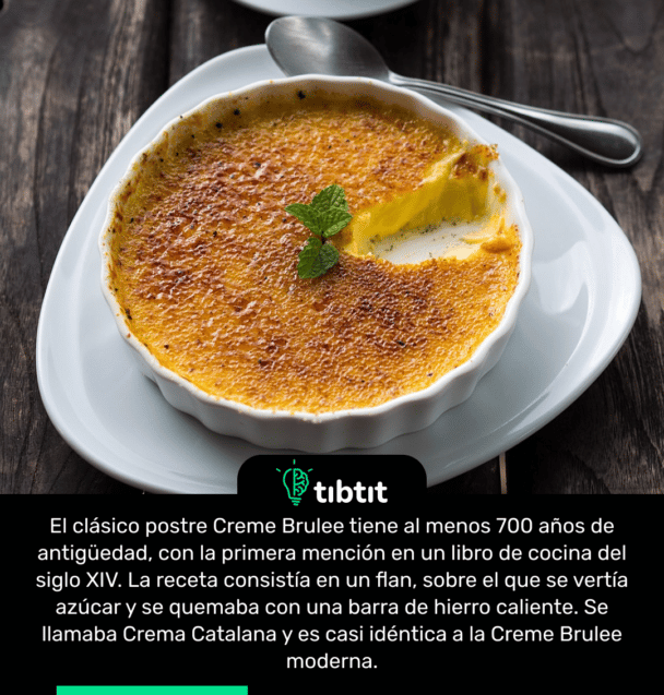 El clásico postre Creme Brulee tiene al menos 700 años de antigüedad, con la primera mención en un libro de cocina del siglo XIV. La receta consistía en un flan, sobre el que se vertía azúcar y se quemaba con una barra de hierro caliente. Se llamaba Crema Catalana y es casi idéntica a la Creme Brulee moderna.