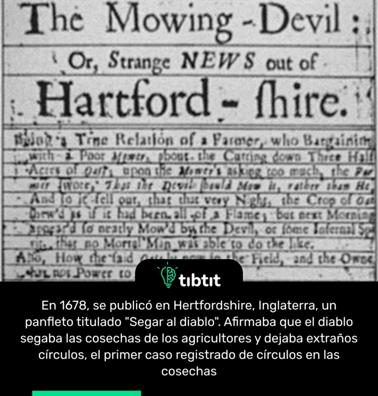 En 1678, se publicó en Hertfordshire, Inglaterra, un panfleto titulado "Segar al diablo". Afirmaba que el diablo segaba las cosechas de los agricultores y dejaba extraños círculos, el primer caso registrado de círculos en las cosechas
