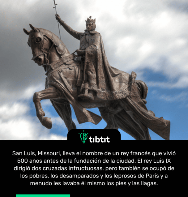 San Luis, Missouri, lleva el nombre de un rey francés que vivió 500 años antes de la fundación de la ciudad. El rey Luis IX dirigió dos cruzadas infructuosas, pero también se ocupó de los pobres, los desamparados y los leprosos de París y a menudo les lavaba él mismo los pies y las llagas.