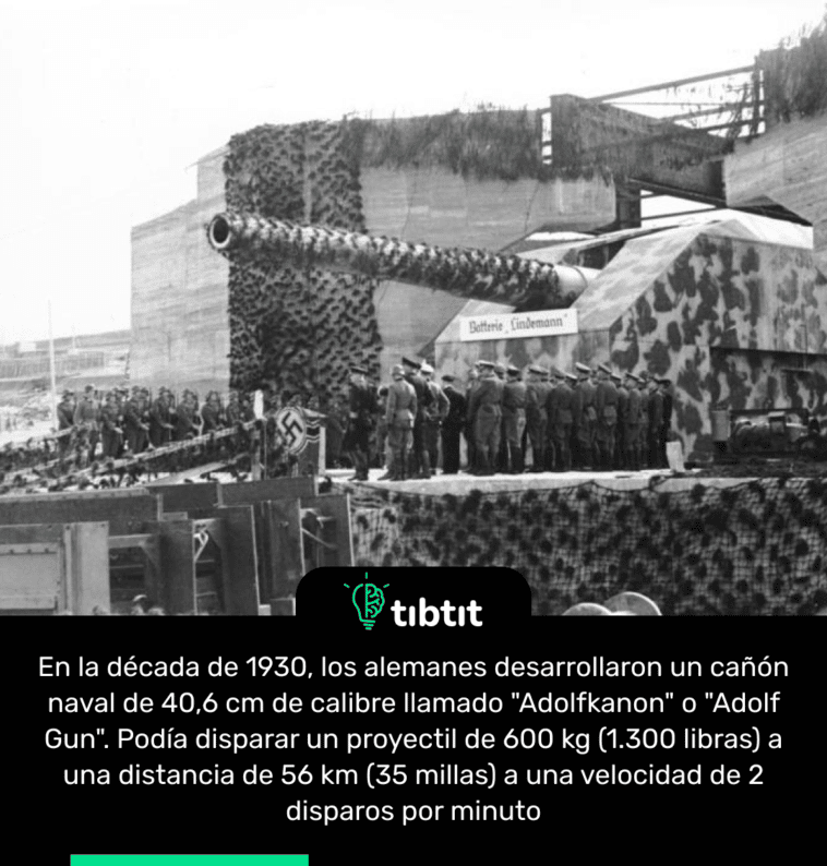 En la década de 1930, los alemanes desarrollaron un cañón naval de 40,6 cm de calibre llamado "Adolfkanon" o "Adolf Gun". Podía disparar un proyectil de 600 kg (1.300 libras) a una distancia de 56 km (35 millas) a una velocidad de 2 disparos por minuto