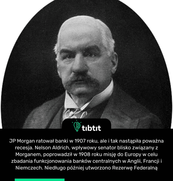 JP Morgan rescató a los bancos en 1907, pero de todos modos se produjo una gran recesión. Nelson Aldrich, un influyente senador con estrechos vínculos con Morgan, dirigió una misión a Europa en 1908 para investigar el funcionamiento de los bancos centrales de Inglaterra, Francia y Alemania. Poco después se creó la Reserva Federal