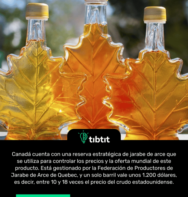 Canadá cuenta con una reserva estratégica de jarabe de arce que se utiliza para controlar los precios y la oferta mundial de este producto. Está gestionado por la Federación de Productores de Jarabe de Arce de Quebec, y un solo barril vale unos 1.200 dólares, es decir, entre 10 y 18 veces el precio del crudo estadounidense.