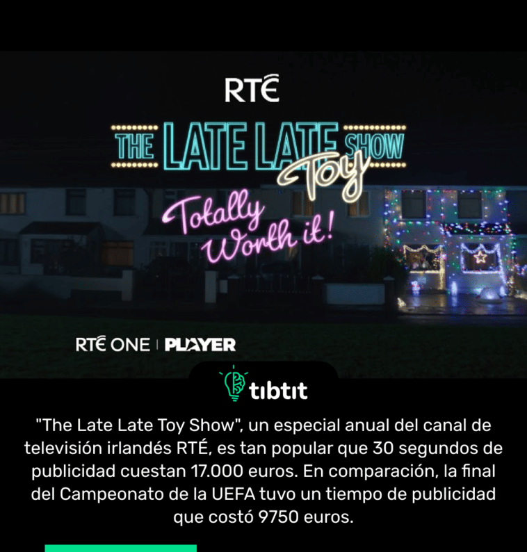 "The Late Late Toy Show", un especial anual del canal de televisión irlandés RTÉ, es tan popular que 30 segundos de publicidad cuestan 17.000 euros. En comparación, la final del Campeonato de la UEFA tuvo un tiempo de publicidad que costó 9750 euros.