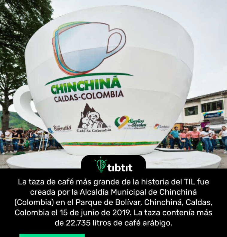 La taza de café más grande de la historia del TIL fue creada por la Alcaldía Municipal de Chinchiná (Colombia) en el Parque de Bolívar, Chinchiná, Caldas, Colombia el 15 de junio de 2019. La taza contenía más de 22.735 litros de café arábigo.