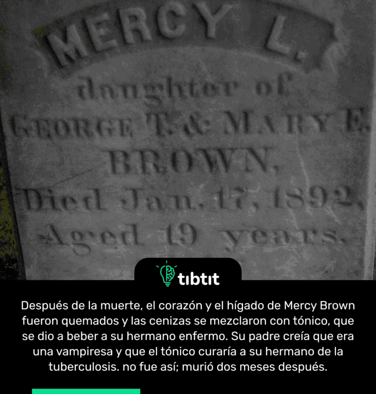 Después de la muerte, el corazón y el hígado de Mercy Brown fueron quemados y las cenizas se mezclaron con tónico, que se dio a beber a su hermano enfermo. Su padre creía que era una vampiresa y que el tónico curaría a su hermano de la tuberculosis. no fue así; murió dos meses después.
