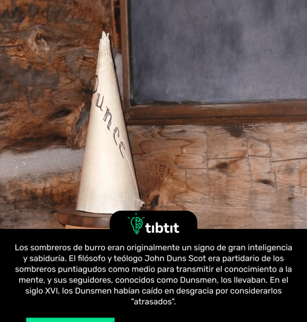 Los sombreros de burro eran originalmente un signo de gran inteligencia y sabiduría. El filósofo y teólogo John Duns Scot era partidario de los sombreros puntiagudos como medio para transmitir el conocimiento a la mente, y sus seguidores, conocidos como Dunsmen, los llevaban. En el siglo XVI, los Dunsmen habían caído en desgracia por considerarlos "atrasados".
