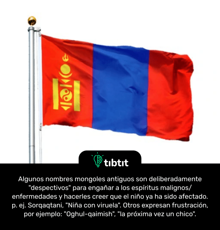 Algunos nombres mongoles antiguos son deliberadamente "despectivos" para engañar a los espíritus malignos/enfermedades y hacerles creer que el niño ya ha sido afectado. p. ej. Sorqaqtani, "Niña con viruela". Otros expresan frustración, por ejemplo: "Oghul-qaimish", "la próxima vez un chico".