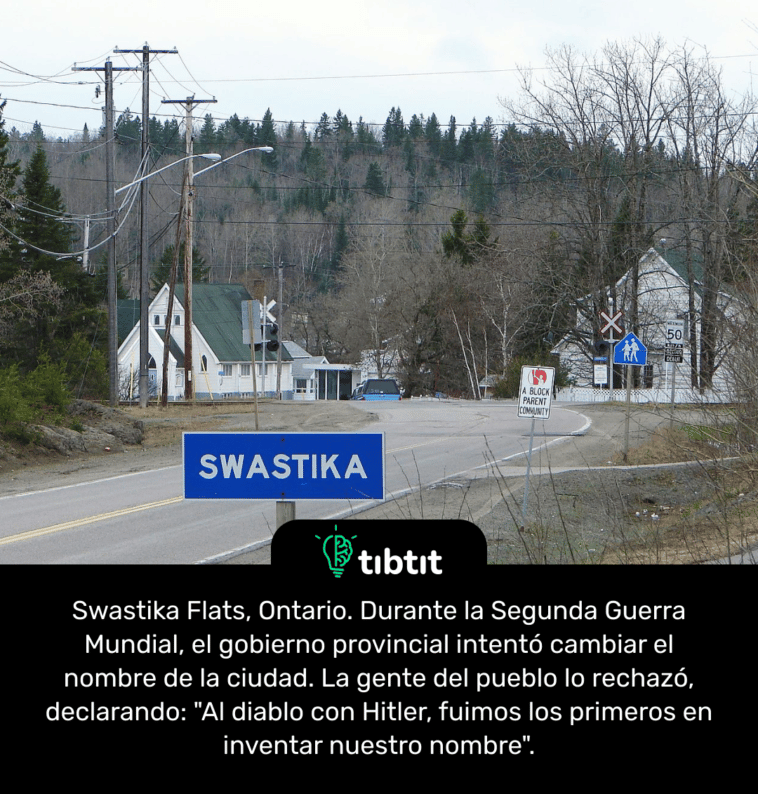 Swastika Flats, Ontario. Durante la Segunda Guerra Mundial, el gobierno provincial intentó cambiar el nombre de la ciudad. La gente del pueblo lo rechazó, declarando: "Al diablo con Hitler, fuimos los primeros en inventar nuestro nombre".