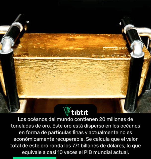 Los océanos del mundo contienen 20 millones de toneladas de oro. Este oro está disperso en los océanos en forma de partículas finas y actualmente no es económicamente recuperable. Se calcula que el valor total de este oro ronda los 771 billones de dólares, lo que equivale a casi 10 veces el PIB mundial actual.