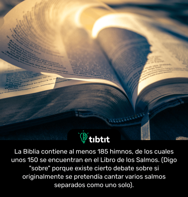 La Biblia contiene al menos 185 himnos, de los cuales unos 150 se encuentran en el Libro de los Salmos. (Digo "sobre" porque existe cierto debate sobre si originalmente se pretendía cantar varios salmos separados como uno solo).