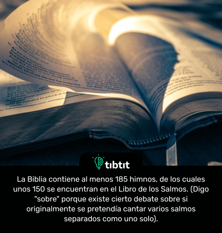 La Biblia contiene al menos 185 himnos, de los cuales unos 150 se encuentran en el Libro de los Salmos. (Digo "sobre" porque existe cierto debate sobre si originalmente se pretendía cantar varios salmos separados como uno solo).
