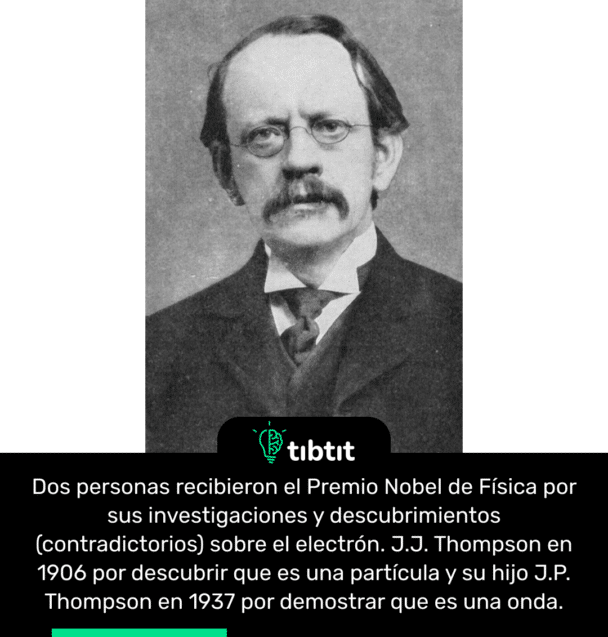 Dos personas recibieron el Premio Nobel de Física por sus investigaciones y descubrimientos (contradictorios) sobre el electrón. J.J. Thompson en 1906 por descubrir que es una partícula y su hijo J.P. Thompson en 1937 por demostrar que es una onda.