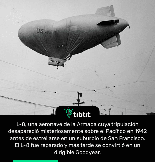 L-8, una aeronave de la Armada cuya tripulación desapareció misteriosamente sobre el Pacífico en 1942 antes de estrellarse en un suburbio de San Francisco. El L-8 fue reparado y más tarde se convirtió en un dirigible Goodyear.