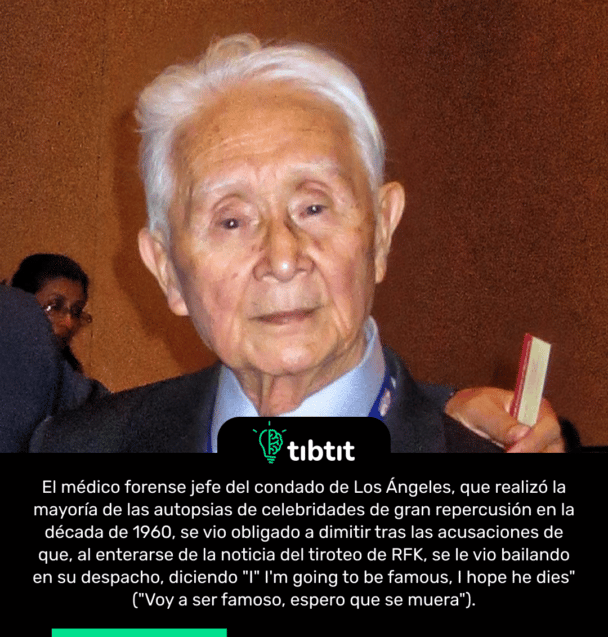 El médico forense jefe del condado de Los Ángeles, que realizó la mayoría de las autopsias de celebridades de gran repercusión en la década de 1960, se vio obligado a dimitir tras las acusaciones de que, al enterarse de la noticia del tiroteo de RFK, se le vio bailando en su despacho, diciendo "I" I'm going to be famous, I hope he dies" ("Voy a ser famoso, espero que se muera").