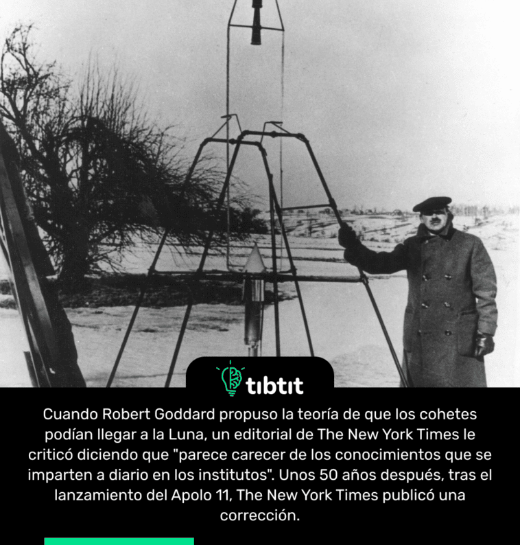 Cuando Robert Goddard propuso la teoría de que los cohetes podían llegar a la Luna, un editorial de The New York Times le criticó diciendo que "parece carecer de los conocimientos que se imparten a diario en los institutos". Unos 50 años después, tras el lanzamiento del Apolo 11, The New York Times publicó una corrección.