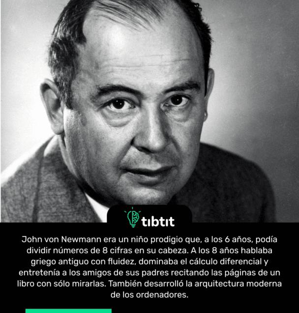 John von Newmann era un niño prodigio que, a los 6 años, podía dividir números de 8 cifras en su cabeza. A los 8 años hablaba griego antiguo con fluidez, dominaba el cálculo diferencial y entretenía a los amigos de sus padres recitando las páginas de un libro con sólo mirarlas. También desarrolló la arquitectura moderna de los ordenadores.
