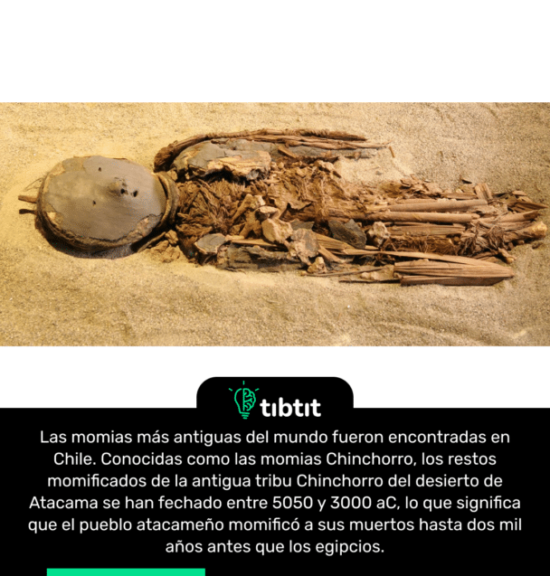 Las momias más antiguas del mundo fueron encontradas en Chile. Conocidas como las momias Chinchorro, los restos momificados de la antigua tribu Chinchorro del desierto de Atacama se han fechado entre 5050 y 3000 aC, lo que significa que el pueblo atacameño momificó a sus muertos hasta dos mil años antes que los egipcios.