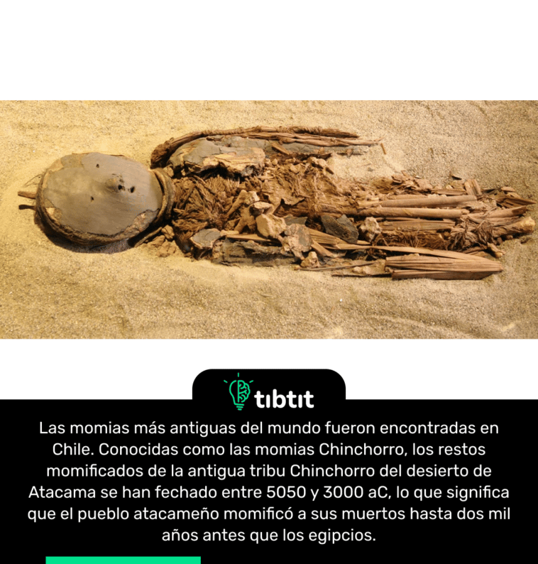 Las momias más antiguas del mundo fueron encontradas en Chile. Conocidas como las momias Chinchorro, los restos momificados de la antigua tribu Chinchorro del desierto de Atacama se han fechado entre 5050 y 3000 aC, lo que significa que el pueblo atacameño momificó a sus muertos hasta dos mil años antes que los egipcios.
