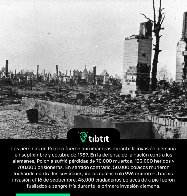 Las pérdidas de Polonia fueron abrumadoras durante la invasión alemana en septiembre y octubre de 1939. En la defensa de la nación contra los alemanes, Polonia sufrió pérdidas de 70.000 muertos, 133.000 heridos y 700.000 prisioneros. En sentido contrario, 50.000 polacos murieron luchando contra los soviéticos, de los cuales solo 996 murieron, tras su invasión el 16 de septiembre, 45.000 ciudadanos polacos de a pie fueron fusilados a sangre fría durante la primera invasión alemana.