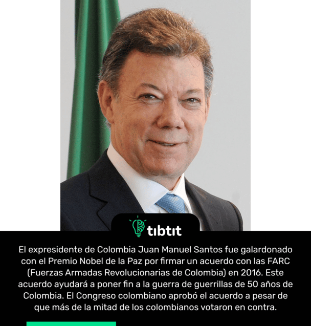 El expresidente de Colombia Juan Manuel Santos fue galardonado con el Premio Nobel de la Paz por firmar un acuerdo con las FARC (Fuerzas Armadas Revolucionarias de Colombia) en 2016. Este acuerdo ayudará a poner fin a la guerra de guerrillas de 50 años de Colombia. El Congreso colombiano aprobó el acuerdo a pesar de que más de la mitad de los colombianos votaron en contra.