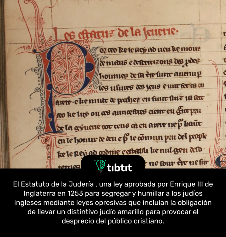 El Estatuto de la Judería , una ley aprobada por Enrique III de Inglaterra en 1253 para segregar y humillar a los judíos ingleses mediante leyes opresivas que incluían la obligación de llevar un distintivo judío amarillo para provocar el desprecio del público cristiano.