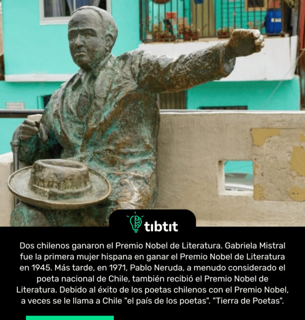 Dos chilenos ganaron el Premio Nobel de Literatura. Gabriela Mistral fue la primera mujer hispana en ganar el Premio Nobel de Literatura en 1945. Más tarde, en 1971, Pablo Neruda, a menudo considerado el poeta nacional de Chile, también recibió el Premio Nobel de Literatura. Debido al éxito de los poetas chilenos con el Premio Nobel, a veces se le llama a Chile "el país de los poetas". "Tierra de Poetas".