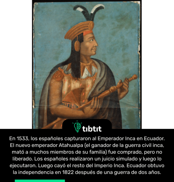 En 1533, los españoles capturaron al Emperador Inca en Ecuador. El nuevo emperador Atahualpa (el ganador de la guerra civil inca, mató a muchos miembros de su familia) fue comprado, pero no liberado. Los españoles realizaron un juicio simulado y luego lo ejecutaron. Luego cayó el resto del Imperio Inca. Ecuador obtuvo la independencia en 1822 después de una guerra de dos años.