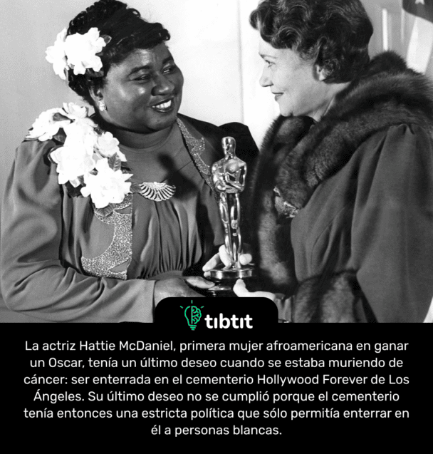 La actriz Hattie McDaniel, primera mujer afroamericana en ganar un Oscar, tenía un último deseo cuando se estaba muriendo de cáncer: ser enterrada en el cementerio Hollywood Forever de Los Ángeles. Su último deseo no se cumplió porque el cementerio tenía entonces una estricta política que sólo permitía enterrar en él a personas blancas.